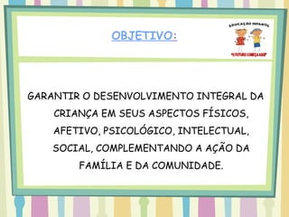 OBJETIVO:




GARANTIR O DESENVOLVIMENTO INTEGRAL DA
    CRIANÇA EM SEUS ASPECTOS FÍSICOS,
    AFETIVO, PSICOLÓGICO, INTELECTUAL,
    SOCIAL, COMPLEMENTANDO A AÇÃO DA
        FAMÍLIA E DA COMUNIDADE.
 