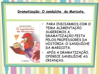 Dramatização: O sanduíche da Maricota.


             •  PARA INICIARMOS COM O
               TEMA ALIMENTAÇÃO
               SUGERIMOS A
               DRAMATIZAÇÃO FEITA
               PELOS PROFESSORES DA
               HISTÓRIA: O SANDUÍCHE
               DA MARICOTA.
             • APÓS A DRAMATIZAÇÃO,
               OFERECE SANDUÍCHE AS
               CRIANÇAS.
 