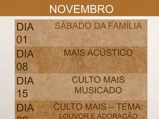 NOVEMBRO
DIA
01
DIA
08
DIA
15
DIA

SÁBADO DA FAMÍLIA
MAIS ACÚSTICO

CULTO MAIS
MUSICADO
CULTO MAIS – TEMA:
LOUVOR E ADORAÇÃO

 