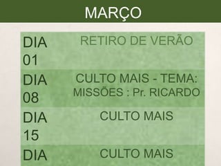 MARÇO
DIA
01
DIA
08
DIA
15
DIA

RETIRO DE VERÃO
CULTO MAIS - TEMA:
MISSÕES : Pr. RICARDO

CULTO MAIS
CULTO MAIS

 
