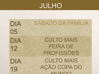 JULHO
DIA
05
DIA
12
DIA
19

SÁBADO DA FAMÍLIA

CULTO MAIS
FEIRA DE
PROFISSÕES
CULTO MAIS
AÇÃO COPA DO

 