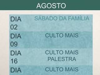 AGOSTO
DIA
02
DIA
09
DIA
16
DIA

SÁBADO DA FAMÍLIA
CULTO MAIS
CULTO MAIS
PALESTRA
CULTO MAIS

 
