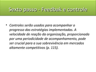 Sexto passo - Feedbak e controle

• Controles serão usados para acompanhar o
  progresso das estratégias implementadas. A
  velocidade de reação da organização, proporcionada
  por uma periodicidade de acompanhamento, pode
  ser crucial para a sua sobrevivência em mercados
  altamente competitivos (p. 115).
 