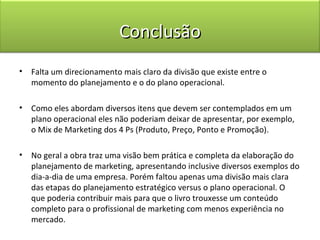 Conclusão
•   Falta um direcionamento mais claro da divisão que existe entre o
    momento do planejamento e o do plano operacional.

•   Como eles abordam diversos itens que devem ser contemplados em um
    plano operacional eles não poderiam deixar de apresentar, por exemplo,
    o Mix de Marketing dos 4 Ps (Produto, Preço, Ponto e Promoção).

•   No geral a obra traz uma visão bem prática e completa da elaboração do
    planejamento de marketing, apresentando inclusive diversos exemplos do
    dia-a-dia de uma empresa. Porém faltou apenas uma divisão mais clara
    das etapas do planejamento estratégico versus o plano operacional. O
    que poderia contribuir mais para que o livro trouxesse um conteúdo
    completo para o profissional de marketing com menos experiência no
    mercado.
 