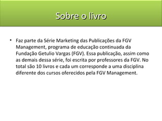 Sobre o livro

• Faz parte da Série Marketing das Publicações da FGV
  Management, programa de educação continuada da
  Fundação Getulio Vargas (FGV). Essa publicação, assim como
  as demais dessa série, foi escrita por professores da FGV. No
  total são 10 livros e cada um corresponde a uma disciplina
  diferente dos cursos oferecidos pela FGV Management.
 