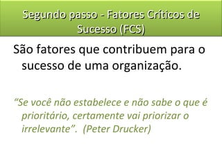 Segundo passo - Fatores Críticos de
          Sucesso (FCS)
São fatores que contribuem para o
 sucesso de uma organização.

“Se você não estabelece e não sabe o que é
  prioritário, certamente vai priorizar o
  irrelevante”. (Peter Drucker)
 