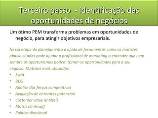 Terceiro passo - Identificação das
        oportunidades de negócios
Um ótimo PEM transforma problemas em oportunidades de
  negócio, para atingir objetivos empresariais.

Nessa etapa do planejamento a ajuda de ferramentas como as matrizes
abaixo citadas pode ajudar o profissional de marketing a entender que nem
sempre os oportunismos podem tornar-se oportunidades para o seu
negócio. Matrizes mais utilizadas:
• Swot
• BCG
• Análise das forças competitivas
• Avaliação de entrantes potenciais
• Customer value analysis
• Matriz de Ansoff
• Política direcional
 