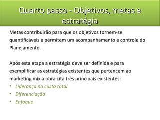 Quarto passo - Objetivos, metas e
               estratégia
Metas contribuirão para que os objetivos tornem-se
quantificáveis e permitem um acompanhamento e controle do
Planejamento.

Após esta etapa a estratégia deve ser definida e para
exemplificar as estratégias existentes que pertencem ao
marketing mix a obra cita três principais existentes:
• Liderança no custo total
• Diferenciação
• Enfoque
 