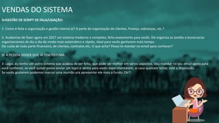 VENDAS DO SISTEMA
SUGESTÃO DE SCRIPT DE FALA/LIGAÇÃO:
1- Como é feita a organização e gestão interna aí? A parte de organização de clientes, finança, cobranças, etc.?
2- Acabamos de fazer agora em 2017 um sistema moderno e completo, feito exatamente para vocês. Ele organiza as tarefas e burocracias
organizacionais do dia a dia de modo mais automático e rápido, ideal para vocês ganharem mais tempo.
Ele cuida de toda parte financeira, de clientes, contratos etc. O que acha? Posso te mandar no email para conhecer?
SE A PESSOA DISSER QUE JÁ TEM SISTEMA:
3- Legal, eu tenho um outro sistema que acabou de ser feito, que pode ser melhor em vários aspectos. Vou mandar no seu email agora para
você conhecer, se você quiser posso enviar um login e senha para vocês experimentarem, aí caso queiram testar, está a disposição.
Se vocês gostarem podemos marcar uma reunião pra apresentar ele mais a fundo. Ok?!
 