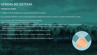 VENDAS DO SISTEMA
PROCESSO DE VENDAS:
7. Ligação no 3º dia perguntando o que achou da análise e do sistema.
8. Se o prospect GOSTOU: marcar reunião (presencial ou Skype) para mostrar o Sistema na prática e tentar fechar a venda.
9. Se o prospect NÃO TEM INTERESSE/JÁ USA OUTRO SISTEMA:
a) destaca 2 características notáveis do nosso Sistema, ex:
- “O sistema que vocês usam gera cobrança automática e manda boleto automaticamente para todos os associados/clientes?”
- “O sistema que vocês usam vocês consegue disparar email automáticos com notícias e produtos?”
- “Nosso Sistema sim, ele oferece isso”.
Oferece e deixa à disposição login e teste grátis por 15 dias. Envia por email.
10. Caso ele mude de ideia: marcar reunião, mostrar e tentar fechar a venda.
11. Como conduzir o processo de venda, para não assustar/espantar o prospect: http://bit.ly/2iXVeSM
 