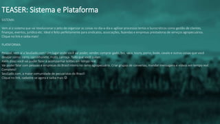 SISTEMA:
Vem aí o sistema que vai revolucionar o jeito de organizar as coisas no dia-a-dia e agilizar processos lentos e burocráticos como gestão de clientes,
finanças, eventos, jurídico etc. Ideal e feito perfeitamente para sindicatos, associações, fazendas e empresas prestadoras de serviços agropecuários.
Clique no link e saiba mais!
PLATAFORMA:
Pessoal, vem aí a SeuGado.com! Um lugar onde você vai poder, vender, comprar gado, boi, vaca, touro, porco, bode, cavalo e outras coisas que você
desejar como: carro, caminhonete, moto, carroça. Tudo que você quiser.
Além disso você vai poder fazer e acompanhar leilões em tempo real.
Vai poder falar com pessoas e empresas do Brasil inteiro no ramo agropecuário. Criar grupos de conversas, mandar mensagens e vídeos em tempo real.
Completo!
SeuGado.com, a maior comunidade de pecuaristas do Brasil!
Clique no link, cadastre-se agora e saiba mais 
TEASER: Sistema e Plataforma
 
