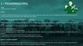 Título:
TOMA QUE ESSE É SEUGADO!
A ideia:
Rio Negro e Solimões abordando pessoas em bares e outros lugares, puxando um gado pela corda e entregando para pessoas aleatórias junto com
uma frase que irá causar estranheza, como "ESSE QUE É SEU GADO?".
Após entregar eles vão sair e deixar a pessoa sozinha na situação.
Neste momento vamos filmar a reação de surpresa e de não entendimento das pessoas que receberão o gado e ver o que elas vão falar e fazer com
o gado.
Depois de algum tempo, vamos chegar com a câmera, com a dupla e vamos perguntar para as pessoas:
1- O que acabou de acontecer?
2- O que você vai fazer com o SeuGado agora?
3- E se eu te disser que existe um lugar na internet e um aplicativo chamado SeuGado, que você consegue vender SeuGado e comprar outros gados
também?
4- Você gostou da ideia? Recomenda para quem tem gado igual você a usar?
5- Podemos usar sua imagem no vídeo sem problemas? Obrigado por participar!
Objetivo e resultado esperado:
Com esse vídeo leve em formato de pegadinha/câmera escondida que é muito bem aceito nas redes sociais, espera-se viralizar a marca SeuGado e
aumentar a visualização na internet, junto com a força da dupla Rio Negro e Solimões.
1 – PEGADINHA/VIRAL
 