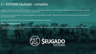 Rio Negro e Solimões em vídeo curto de no máximo 5 minutos, mostrando e navegando no Sistema SeuGado. Apresentando sem cortes e edição as principais
características e benefícios do Sistema para fazendas, associações etc.
Falar brevemente de cada módulo, ex: “Aqui dá pra cadastrar seus associados ou clientes.”, “Aqui você tem controle financeiro de tudo que precisa pagar ou
que vai entrar de receita”.
Terminar o vídeo falando que já estão usando para gerenciar suas fazendas e seus gados.
Objetivo e resultado esperado:
Com esse vídeo espontâneo e de fácil entendimento, espera-se uma grande identificação por parte do nosso público potencial comprador do Sistema, junto
com a força e forma persuasiva da dupla.
2 – SISTEMA SeuGado - completo
 