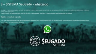 Rio Negro e Solimões em vídeo curto de no máximo 1, com o sistema aberto de fundo no computador, falando brevemente sobre os módulos que o Sistema
conta, sem aprofundar.
A ideia é usá-lo no whatsapp junto com um link para a landing page, onde terá o vídeo completo deles navegando no sistema.
Objetivo e resultado esperado:
Com esse vídeo espontâneo e de fácil entendimento, espera-se uma grande identificação por parte do nosso público potencial comprador do Sistema, junto
com a força e forma persuasiva da dupla.
3 – SISTEMA SeuGado - whatsapp
 