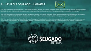 “Olá! Você que trabalha em associação ou é associado de alguma. A SeuGado fez o melhor sistema de gestão para associações do mercado brasileiro, perfeito
para cuidar da parte financeira, de clientes, eventos e muito mais. Clica no link e veja como ele é completo e ideal para associações. Forte abraço!”
“Olá! Você que trabalha em sindicato ou faz parte de algum. A SeuGado fez o melhor sistema de gestão para sindicados do mercado brasileiro, perfeito para
cuidar da parte financeira, de clientes, eventos e muito mais. Clica no link e veja como ele é completo e ideal para sindicatos. Forte abraço!”
“Olá! Você que é fazendeiro, trabalha em fazenda ou conhece alguma. A SeuGado fez o melhor sistema de gestão de fazendas do mercado brasileiro, perfeito
para cuidar da parte financeira, de clientes, animais, eventos e muito mais. Clica no link e veja como ele é completo e ideal para fazendas. Forte abraço!”
4 – SISTEMA SeuGado – Convites
 