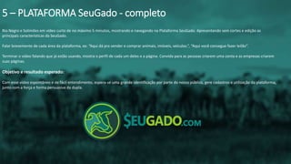 Rio Negro e Solimões em vídeo curto de no máximo 5 minutos, mostrando e navegando na Plataforma SeuGado. Apresentando sem cortes e edição as
principais características da SeuGado.
Falar brevemente de cada área da plataforma, ex: “Aqui dá pra vender e comprar animais, imóveis, veículos.”, “Aqui você consegue fazer leilão”.
Terminar o vídeo falando que já estão usando, mostra o perfil de cada um deles e a página. Convida para as pessoas criarem uma conta e as empresas criarem
suas páginas.
Objetivo e resultado esperado:
Com esse vídeo espontâneo e de fácil entendimento, espera-se uma grande identificação por parte do nosso público, gere cadastros e utilização da plataforma,
junto com a força e forma persuasiva da dupla.
5 – PLATAFORMA SeuGado - completo
 