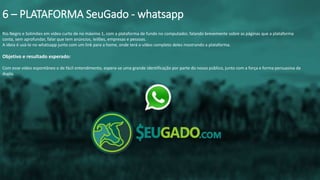 Rio Negro e Solimões em vídeo curto de no máximo 1, com a plataforma de fundo no computador, falando brevemente sobre as páginas que a plataforma
conta, sem aprofundar, falar que tem anúncios, leilões, empresas e pessoas.
A ideia é usá-lo no whatsapp junto com um link para a home, onde terá o vídeo completo deles mostrando a plataforma.
Objetivo e resultado esperado:
Com esse vídeo espontâneo e de fácil entendimento, espera-se uma grande identificação por parte do nosso público, junto com a força e forma persuasiva da
dupla.
6 – PLATAFORMA SeuGado - whatsapp
 