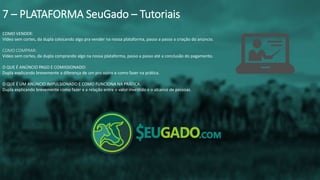 COMO VENDER:
Vídeo sem cortes, da dupla colocando algo pra vender na nossa plataforma, passo a passo a criação do anúncio.
COMO COMPRAR:
Vídeo sem cortes, da dupla comprando algo na nossa plataforma, passo a passo até a conclusão do pagamento.
O QUE É ANÚNCIO PAGO E COMISSIONADO:
Dupla explicando brevemente a diferença de um pro outro e como fazer na prática.
O QUE É UM ANÚNCIO IMPULSIONADO E COMO FUNCIONA NA PRÁTICA.
Dupla explicando brevemente como fazer e a relação entre o valor investido e o alcance de pessoas.
7 – PLATAFORMA SeuGado – Tutoriais
 