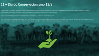 “Pessoal hoje é o Dia do Conservacionismo. Conservacionismo é o conjunto de políticas e de técnicas de preservação racional do meio ambiente, que visa à
conservação na Terra das condições propícias à vida e, consequentemente, ao bem-estar humano.
O que você tem feito para conservar o meio em que você vive e ganha teu pão do dia-a-dia?
Para comemorar esta data e mostrar que você tem feito sua parte, poste aqui abaixo nos comentários alguma foto ou vídeo aí da fazenda, sítio ou lugar que você
vive, que mostra a beleza do meio ambiente que te cerca : ) Feliz Dia e vamos continuar conservando o que é nosso!”
11 – Dia do Conservacionismo 13/3
 