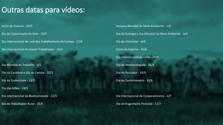 Início do Outono - 20/3
Dia da Conservação do Solo - 15/4
Dia Internacional de Luta dos Trabalhadores do Campo - 17/4
Dia Internacional do Jovem Trabalhador - 24/4
Dia Mundial do Trabalho - 1/5
Dia da Cavalaria e Dia do Campo - 10/5
Dia do Zootecnista - 13/5
Dia das Mães - 14/5
Dia internacional da Biodiversidade - 22/5
Dia do Trabalhador Rural - 25/5
Outras datas para vídeos:
Semana Mundial do Meio Ambiente - 1/6
Dia da Ecologia e Dia Mundial do Meio Ambiente - 5/6
Dia do Citricultor - 8/6
Início do Inverno - 21/6
Dia Internacional do Leite - 24/6
Dia do Meteorologista - 26/6
Dia do Pescador - 29/6
Dia do Caminhoneiro - 30/6
Dia Internacional do Cooperativismo - 4/7
Dia do Engenheiro Florestal - 12/7
 