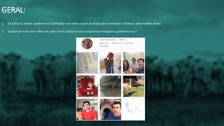 1. Se todos os vídeos puderem ser publicados nas redes sociais da dupla para aumentar o alcance, seria melhor ainda!
2. Gostamos muito dos vídeos de cada um da dupla nos seus respectivos Instagram, podemos usar?
GERAL:
 