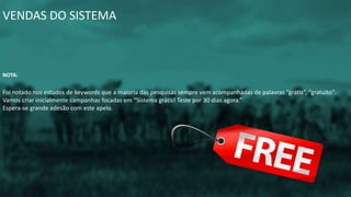 VENDAS DO SISTEMA
NOTA:
Foi notado nos estudos de keywords que a maioria das pesquisas sempre vem acompanhadas de palavras “grátis”, “gratuito”.
Vamos criar inicialmente campanhas focadas em “Sistema grátis! Teste por 30 dias agora.”
Espera-se grande adesão com este apelo.
 