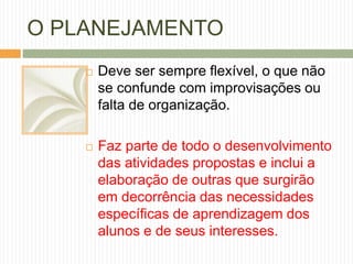 O PLANEJAMENTO 
 Deve ser sempre flexível, o que não 
se confunde com improvisações ou 
falta de organização. 
 Faz parte de todo o desenvolvimento 
das atividades propostas e inclui a 
elaboração de outras que surgirão 
em decorrência das necessidades 
específicas de aprendizagem dos 
alunos e de seus interesses. 
 