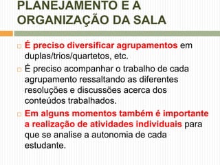 PLANEJAMENTO E A 
ORGANIZAÇÃO DA SALA 
 É preciso diversificar agrupamentos em 
duplas/trios/quartetos, etc. 
 É preciso acompanhar o trabalho de cada 
agrupamento ressaltando as diferentes 
resoluções e discussões acerca dos 
conteúdos trabalhados. 
 Em alguns momentos também é importante 
a realização de atividades individuais para 
que se analise a autonomia de cada 
estudante. 
 