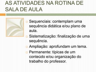 AS ATIVIDADES NA ROTINA DE 
SALA DE AULA 
 Sequenciais: contemplam uma 
sequência didática e/ou plano de 
aula. 
 Sistematização: finalização de uma 
sequência. 
 Ampliação: aprofundam um tema. 
 Permanente: típicas de um 
conteúdo e/ou organização do 
trabalho do professor. 
 
