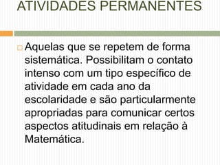 ATIVIDADES PERMANENTES 
 Aquelas que se repetem de forma 
sistemática. Possibilitam o contato 
intenso com um tipo específico de 
atividade em cada ano da 
escolaridade e são particularmente 
apropriadas para comunicar certos 
aspectos atitudinais em relação à 
Matemática. 
 