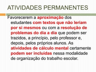 ATIVIDADES PERMANENTES 
Favorecerem a aproximação dos 
estudantes com textos que não leriam 
por si mesmos ou com a resolução de 
problemas do dia a dia que podem ser 
trazidos, a princípio, pelo professor e, 
depois, pelos próprios alunos. As 
atividades de cálculo mental certamente 
podem ser incluídas nessa modalidade 
de organização do trabalho escolar. 
 