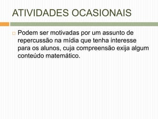 ATIVIDADES OCASIONAIS 
 Podem ser motivadas por um assunto de 
repercussão na mídia que tenha interesse 
para os alunos, cuja compreensão exija algum 
conteúdo matemático. 
 