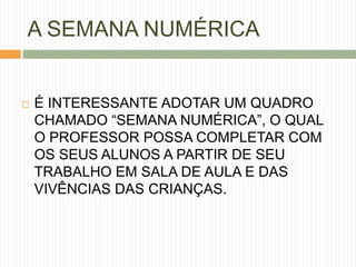 A SEMANA NUMÉRICA 
 É INTERESSANTE ADOTAR UM QUADRO 
CHAMADO “SEMANA NUMÉRICA”, O QUAL 
O PROFESSOR POSSA COMPLETAR COM 
OS SEUS ALUNOS A PARTIR DE SEU 
TRABALHO EM SALA DE AULA E DAS 
VIVÊNCIAS DAS CRIANÇAS. 
 