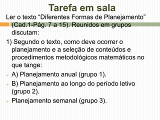 Tarefa em sala 
Ler o texto “Diferentes Formas de Planejamento” 
(Cad.1-Pág. 7 a 15). Reunidos em grupos 
discutam: 
1) Segundo o texto, como deve ocorrer o 
planejamento e a seleção de conteúdos e 
procedimentos metodológicos matemáticos no 
que tange: 
 A) Planejamento anual (grupo 1). 
 B) Planejamento ao longo do período letivo 
(grupo 2). 
 Planejamento semanal (grupo 3). 
 
