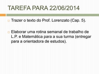 TAREFA PARA 22/06/2014 
 Trazer o texto do Prof. Lorenzato (Cap. 5). 
 Elaborar uma rotina semanal de trabalho de 
L.P. e Matemática para a sua turma (entregar 
para a orientadora de estudos). 
 