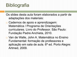 Bibliografia 
Os slides desta aula foram elaborados a partir de 
adaptações dos materiais: 
 Cadernos de apoio e aprendizagem: 
Matemática / Programa de Orientações 
curriculares. Livro do Professor. São Paulo: 
Fundação Padre Anchieta, 2010. 
 Van de Walle, John A. Matemática no Ensino 
Fundamental: formação de professores e 
aplicação em sala de aula. 6ª ed. Porto Alegre: 
Artmed, 2009. 
 