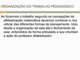 ORGANIZAÇÃO DO TRABALHO PEDAGÓGICO 
Ao focarmos o trabalho segundo as concepções da 
alfabetização matemática devemos conhecer e nos 
utilizar das diferentes formas de planejamento. Indo 
desde a organização da sala até o fechamento da 
aula, entendidos de forma articulada e que orientam 
a ação do professor alfabetizador. 
 