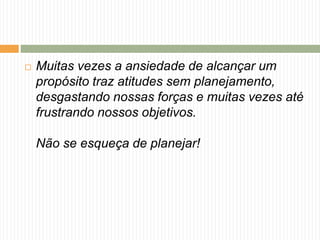  Muitas vezes a ansiedade de alcançar um 
propósito traz atitudes sem planejamento, 
desgastando nossas forças e muitas vezes até 
frustrando nossos objetivos. 
Não se esqueça de planejar! 
 