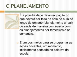 O PLANEJAMENTO 
 É a possibilidade de antecipação do 
que deverá ser feito na sala de aula ao 
longo de um ano (planejamento anual), 
ou ainda de maneira continuada com 
os planejamentos por trimestres e os 
semanais. 
 É um dos meios para se programar as 
ações docentes, um momento, 
inicialmente pensado no coletivo da 
escola. 
 