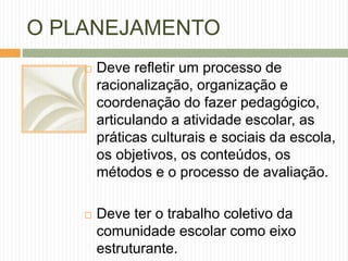 O PLANEJAMENTO 
 Deve refletir um processo de 
racionalização, organização e 
coordenação do fazer pedagógico, 
articulando a atividade escolar, as 
práticas culturais e sociais da escola, 
os objetivos, os conteúdos, os 
métodos e o processo de avaliação. 
 Deve ter o trabalho coletivo da 
comunidade escolar como eixo 
estruturante. 
 