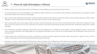 7 - Plano de ação (Estratégias e Táticas)
 Ações em redes sociais, linkns patrocinados, remarketing e e-mail marketing, para o lançamento da nova classe c;
 Uso de ferramentas com intuito de desperta a curiosidade do público referente a nova mercedes. Todas alinhadas, inicialmente para as inscrições do evento
que será feita através do nosso site e landing page.
 Após o evento serão trabalhadas duas frentes: Análise de dados primeiramente, separar os potenciais clientes, dos que não são potencias clientes. Após a
separação, analisar desses potencias clientes, quem participou do evento e quem não participou.
 Para os participantes vamos fazer algumas ações de vendas, sempre focando para que ele vá até as concessionarias fazer o teste drive ou agende um teste
drive, seja em seu serviço ou em sua casa. Levaremos em conta que nossa taxa de conversão de vendas após teste drive é de 40% para realizarmos as vendas
estimadas.
 Para os potencias comprados separados anteriormente que não participaram do lançamento, serão enviadas a reapresentação do evento. E para terem
acesso, precisarão preencher uma landing page com mais algumas informações como; você usa ou já utilizou algum carro da Mercedes? Você já trocou de
carro esse ano?
 A ideia é fazer mais um barulho para essa base e verificarmos se existe mais algum potencial comprado, após esse processo o ”suspect” entra no funil de
vendas normalmente como as de mais pessoal da base participante do evento.
 Esperamos com todas as ações atingir 794.500 pessoas e dessa estimamos que 17.890 pessoas estão realmente interessadas na compra, onde 404 irão fazer
o teste drive e dentro da nossa taixa de conversão esperamos realizar 162 vendas do novo classe c, que tem o valor estimado de R$150.000,00. Se fizermos o
valor do carro e multiplicarmos pelo número de vendas teremos um faturamento na casa de 24.300.000 em 6 meses de campanha.
 