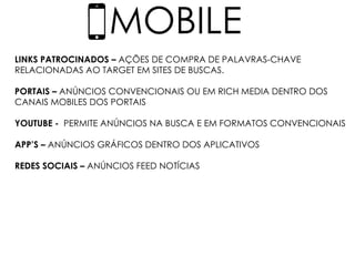 MOBILE
LINKS PATROCINADOS – AÇÕES DE COMPRA DE PALAVRAS-CHAVE
RELACIONADAS AO TARGET EM SITES DE BUSCAS.
PORTAIS – ANÚNCIOS CONVENCIONAIS OU EM RICH MEDIA DENTRO DOS
CANAIS MOBILES DOS PORTAIS
YOUTUBE - PERMITE ANÚNCIOS NA BUSCA E EM FORMATOS CONVENCIONAIS
APP’S – ANÚNCIOS GRÁFICOS DENTRO DOS APLICATIVOS
REDES SOCIAIS – ANÚNCIOS FEED NOTÍCIAS
 