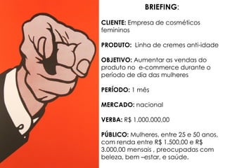 BRIEFING:
CLIENTE: Empresa de cosméticos
femininos
PRODUTO: Linha de cremes anti-idade
OBJETIVO: Aumentar as vendas do
produto no e-commerce durante o
período de dia das mulheres
PERÍODO: 1 mês
MERCADO: nacional
VERBA: R$ 1.000.000,00
PÚBLICO: Mulheres, entre 25 e 50 anos,
com renda entre R$ 1.500,00 e R$
3.000,00 mensais , preocupadas com
beleza, bem –estar, e saúde.
 