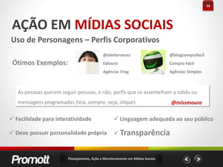 11PLANEJAMENTO EMMÍDIAS SOCIAISQuais serão suas metas?Quais informações principais serão divulgadas?E as métricas para mensurar?Qual seu cronograma?E o plano para gerenciamento de crises?Como os colaboradores da empresa devem se portar?Guia de Orientação para as mídias sociaisPlanejamento, Ação e Monitoramento em Mídias Sociais