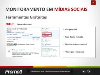 28AÇÃO EM MÍDIAS SOCIAIS#dicas LinkedIn Usado como rede de relacionamento Foque em compartilhar conhecimento profissional Integre o Twitter e o Slideshare (Atenção ao conteúdo que será publicado) Integre com seu blog Cuidado com sua imagem e erros de português Recomende os contatos de seu perfil Participe de grupos relevantes. Faça eles crescerem! Tenha perfil nos 2 idiomasPlanejamento, Ação e Monitoramento em Mídias Sociais