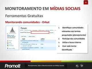 29AÇÃO EM MÍDIAS SOCIAIS#dicas Orkut Usado como rede de relacionamento SPAM Participe de comunidades relacionadas a empresa. Seja ativo nelas! Use: Promova, Datas de Aniversário, Updates do perfil (Ações específicas) Ative o visualizador de visitas Crie Apps Pense em como gerar Buzz - Quais são os assuntos interessantes?Planejamento, Ação e Monitoramento em Mídias Sociais