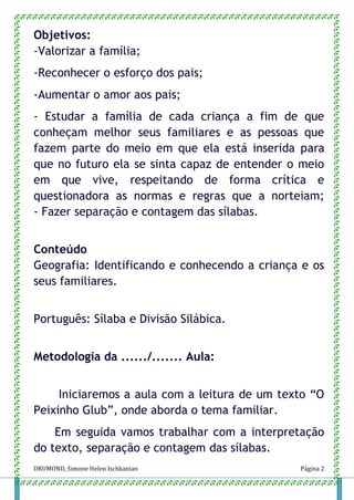 DRUMOND, Simone Helen Ischkanian Página 2
Objetivos:
-Valorizar a família;
-Reconhecer o esforço dos pais;
-Aumentar o amor aos pais;
- Estudar a família de cada criança a fim de que
conheçam melhor seus familiares e as pessoas que
fazem parte do meio em que ela está inserida para
que no futuro ela se sinta capaz de entender o meio
em que vive, respeitando de forma crítica e
questionadora as normas e regras que a norteiam;
- Fazer separação e contagem das sílabas.
Conteúdo
Geografia: Identificando e conhecendo a criança e os
seus familiares.
Português: Sílaba e Divisão Silábica.
Metodologia da ....../....... Aula:
Iniciaremos a aula com a leitura de um texto “O
Peixinho Glub”, onde aborda o tema familiar.
Em seguida vamos trabalhar com a interpretação
do texto, separação e contagem das sílabas.
 