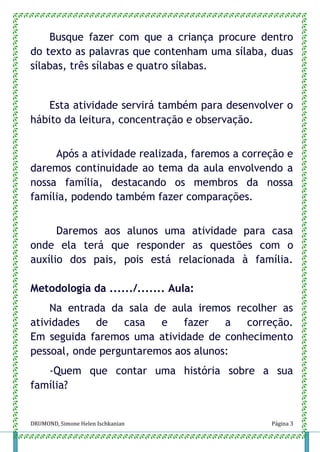 DRUMOND, Simone Helen Ischkanian Página 3
Busque fazer com que a criança procure dentro
do texto as palavras que contenham uma sílaba, duas
sílabas, três sílabas e quatro sílabas.
Esta atividade servirá também para desenvolver o
hábito da leitura, concentração e observação.
Após a atividade realizada, faremos a correção e
daremos continuidade ao tema da aula envolvendo a
nossa família, destacando os membros da nossa
família, podendo também fazer comparações.
Daremos aos alunos uma atividade para casa
onde ela terá que responder as questões com o
auxílio dos pais, pois está relacionada à família.
Metodologia da ....../....... Aula:
Na entrada da sala de aula iremos recolher as
atividades de casa e fazer a correção.
Em seguida faremos uma atividade de conhecimento
pessoal, onde perguntaremos aos alunos:
-Quem que contar uma história sobre a sua
família?
 
