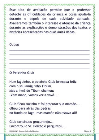 DRUMOND, Simone Helen Ischkanian Página 5
Esse tipo de avaliação permite que o professor
detecte as dificuldades da criança e possa ajudá-la
durante e depois de cada atividade aplicada.
Avaliaremos também o interesse e atenção da criança
durante as explicações e demonstrações dos textos e
histórias apresentadas nas duas aulas dadas.
Outras
______________________________________________
______________________________________________
______________________________________________
______________________________________________
______________________________________________
O Peixinho Glub
Num laguinho, o peixinho Glub brincava feliz
com o seu amiguinho Tibum.
Mas a irmã de Tibum chamou:
-Vem mano, vamos ver a vovó...
Glub ficou sozinho e foi procurar sua mamãe...
olhou para atrás das pedras
no fundo do lago, mas mamãe não estava ali!
Glub continuou procurando...
Encontrou o Sr. Peixão e perguntou...
 