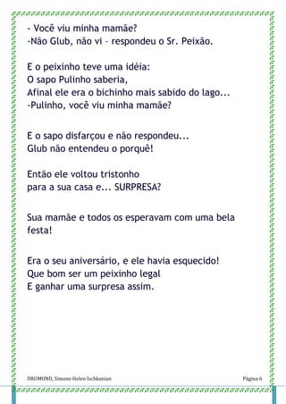 DRUMOND, Simone Helen Ischkanian Página 6
- Você viu minha mamãe?
-Não Glub, não vi – respondeu o Sr. Peixão.
E o peixinho teve uma idéia:
O sapo Pulinho saberia,
Afinal ele era o bichinho mais sabido do lago...
-Pulinho, você viu minha mamãe?
E o sapo disfarçou e não respondeu...
Glub não entendeu o porquê!
Então ele voltou tristonho
para a sua casa e... SURPRESA?
Sua mamãe e todos os esperavam com uma bela
festa!
Era o seu aniversário, e ele havia esquecido!
Que bom ser um peixinho legal
E ganhar uma surpresa assim.
 